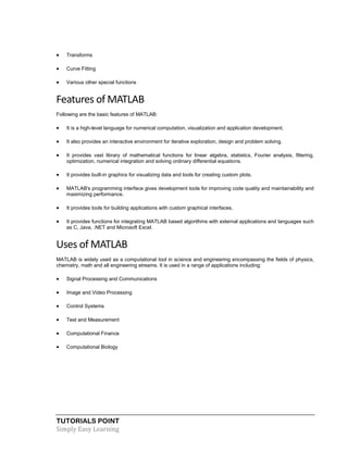 TUTORIALS POINT
Simply Easy Learning
 Transforms
 Curve Fitting
 Various other special functions
Features of MATLAB
Following are the basic features of MATLAB:
 It is a high-level language for numerical computation, visualization and application development.
 It also provides an interactive environment for iterative exploration, design and problem solving.
 It provides vast library of mathematical functions for linear algebra, statistics, Fourier analysis, filtering,
optimization, numerical integration and solving ordinary differential equations.
 It provides built-in graphics for visualizing data and tools for creating custom plots.
 MATLAB's programming interface gives development tools for improving code quality and maintainability and
maximizing performance.
 It provides tools for building applications with custom graphical interfaces.
 It provides functions for integrating MATLAB based algorithms with external applications and languages such
as C, Java, .NET and Microsoft Excel.
Uses of MATLAB
MATLAB is widely used as a computational tool in science and engineering encompassing the fields of physics,
chemistry, math and all engineering streams. It is used in a range of applications including:
 Signal Processing and Communications
 Image and Video Processing
 Control Systems
 Test and Measurement
 Computational Finance
 Computational Biology
 