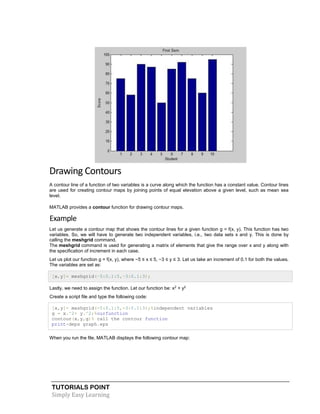 TUTORIALS POINT
Simply Easy Learning
Drawing Contours
A contour line of a function of two variables is a curve along which the function has a constant value. Contour lines
are used for creating contour maps by joining points of equal elevation above a given level, such as mean sea
level.
MATLAB provides a contour function for drawing contour maps.
Example
Let us generate a contour map that shows the contour lines for a given function g = f(x, y). This function has two
variables. So, we will have to generate two independent variables, i.e., two data sets x and y. This is done by
calling the meshgrid command.
The meshgrid command is used for generating a matrix of elements that give the range over x and y along with
the specification of increment in each case.
Let us plot our function g = f(x, y), where −5 ≤ x ≤ 5, −3 ≤ y ≤ 3. Let us take an increment of 0.1 for both the values.
The variables are set as:
[x,y]= meshgrid(–5:0.1:5,–3:0.1:3);
Lastly, we need to assign the function. Let our function be: x2
+ y2
Create a script file and type the following code:
[x,y]= meshgrid(-5:0.1:5,-3:0.1:3);%independent variables
g = x.^2+ y.^2;%ourfunction
contour(x,y,g)% call the contour function
print-deps graph.eps
When you run the file, MATLAB displays the following contour map:
 