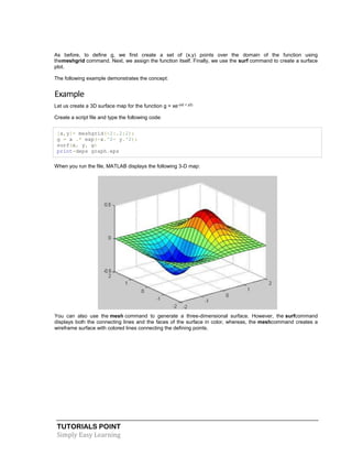 TUTORIALS POINT
Simply Easy Learning
As before, to define g, we first create a set of (x,y) points over the domain of the function using
themeshgrid command. Next, we assign the function itself. Finally, we use the surf command to create a surface
plot.
The following example demonstrates the concept:
Example
Let us create a 3D surface map for the function g = xe-(x2 + y2)
Create a script file and type the following code:
[x,y]= meshgrid(-2:.2:2);
g = x .* exp(-x.^2- y.^2);
surf(x, y, g)
print-deps graph.eps
When you run the file, MATLAB displays the following 3-D map:
You can also use the mesh command to generate a three-dimensional surface. However, the surfcommand
displays both the connecting lines and the faces of the surface in color, whereas, the meshcommand creates a
wireframe surface with colored lines connecting the defining points.
 