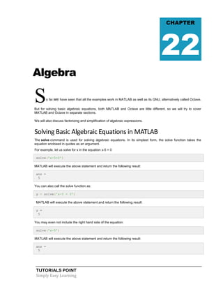 TUTORIALS POINT
Simply Easy Learning
Algebra
So far,we have seen that all the examples work in MATLAB as well as its GNU, alternatively called Octave.
But for solving basic algebraic equations, both MATLAB and Octave are little different, so we will try to cover
MATLAB and Octave in separate sections.
We will also discuss factorizing and simplification of algebraic expressions.
Solving Basic Algebraic Equations in MATLAB
The solve command is used for solving algebraic equations. In its simplest form, the solve function takes the
equation enclosed in quotes as an argument.
For example, let us solve for x in the equation x-5 = 0
solve('x-5=0')
MATLAB will execute the above statement and return the following result:
ans =
5
You can also call the solve function as:
y = solve('x-5 = 0')
MATLAB will execute the above statement and return the following result:
y =
5
You may even not include the right hand side of the equation:
solve('x-5')
MATLAB will execute the above statement and return the following result:
ans =
5
CHAPTER
22
 