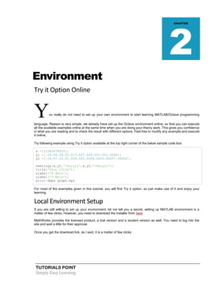 TUTORIALS POINT
Simply Easy Learning
Environment
Try it Option Online
You really do not need to set up your own environment to start learning MATLAB/Octave programming
language. Reason is very simple, we already have set up the Octave environment online, so that you can execute
all the available examples online at the same time when you are doing your theory work. This gives you confidence
in what you are reading and to check the result with different options. Feel free to modify any example and execute
it online.
Try following example using Try it option available at the top right corner of the below sample code box:
x =[12345678910];
y1 =[.16.08.04.02.013.007.004.002.001.0008];
y2 =[.16.07.03.01.008.003.0008.0003.00007.00002];
semilogy(x,y1,'-bo;y1;',x,y2,'-kx;y2;');
title('Plot title');
xlabel('X Axis');
ylabel('Y Axis');
print-deps graph.eps
For most of the examples given in this tutorial, you will find Try it option, so just make use of it and enjoy your
learning.
Local Environment Setup
If you are still willing to set up your environment, let me tell you a secret, setting up MATLAB environment is a
matter of few clicks. However, you need to download the installer from here:
MathWorks provides the licensed product, a trial version and a student version as well. You need to log into the
site and wait a little for their approval.
Once you get the download link, as I said, it is a matter of few clicks:
CHAPTER
2
 