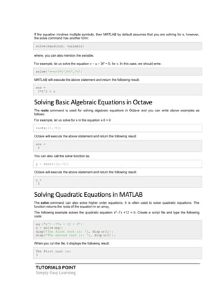 TUTORIALS POINT
Simply Easy Learning
If the equation involves multiple symbols, then MATLAB by default assumes that you are solving for x, however,
the solve command has another form:
solve(equation, variable)
where, you can also mention the variable.
For example, let us solve the equation v – u – 3t2
= 0, for v. In this case, we should write:
solve('v-u-3*t^2=0','v')
MATLAB will execute the above statement and return the following result:
ans =
3*t^2 + u
Solving Basic Algebraic Equations in Octave
The roots command is used for solving algebraic equations in Octave and you can write above examples as
follows:
For example, let us solve for x in the equation x-5 = 0
roots([1,-5])
Octave will execute the above statement and return the following result:
ans =
5
You can also call the solve function as:
y = roots([1,-5])
Octave will execute the above statement and return the following result:
y =
5
Solving Quadratic Equations in MATLAB
The solve command can also solve higher order equations. It is often used to solve quadratic equations. The
function returns the roots of the equation in an array.
The following example solves the quadratic equation x2
-7x +12 = 0. Create a script file and type the following
code:
eq ='x^2 -7*x + 12 = 0';
s = solve(eq);
disp('The first root is: '), disp(s(1));
disp('The second root is: '), disp(s(2));
When you run the file, it displays the following result:
The first root is:
3
 