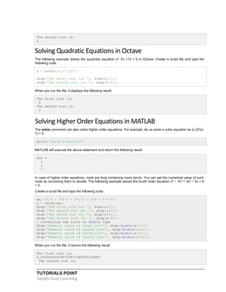 TUTORIALS POINT
Simply Easy Learning
The second root is:
4
Solving Quadratic Equations in Octave
The following example solves the quadratic equation x2
-7x +12 = 0 in Octave. Create a script file and type the
following code:
s = roots([1,-7,12]);
disp('The first root is: '), disp(s(1));
disp('The second root is: '), disp(s(2));
When you run the file, it displays the following result:
The first root is:
4
The second root is:
3
Solving Higher Order Equations in MATLAB
The solve command can also solve higher order equations. For example, let us solve a cubic equation as (x-3)2
(x-
7) = 0
solve('(x-3)^2*(x-7)=0')
MATLAB will execute the above statement and return the following result:
ans =
3
3
7
In case of higher order equations, roots are long containing many terms. You can get the numerical value of such
roots by converting them to double. The following example solves the fourth order equation x4
− 7x3
+ 3x2
− 5x + 9
= 0.
Create a script file and type the following code:
eq ='x^4 - 7*x^3 + 3*x^2 - 5*x + 9 = 0';
s = solve(eq);
disp('The first root is: '), disp(s(1));
disp('The second root is: '), disp(s(2));
disp('The third root is: '), disp(s(3));
disp('The fourth root is: '), disp(s(4));
% converting the roots to double type
disp('Numeric value of first root'), disp(double(s(1)));
disp('Numeric value of second root'), disp(double(s(2)));
disp('Numeric value of third root'), disp(double(s(3)));
disp('Numeric value of fourth root'), disp(double(s(4)));
When you run the file, it returns the following result:
The first root is:
6.630396332390718431485053218985
The second root is:
 