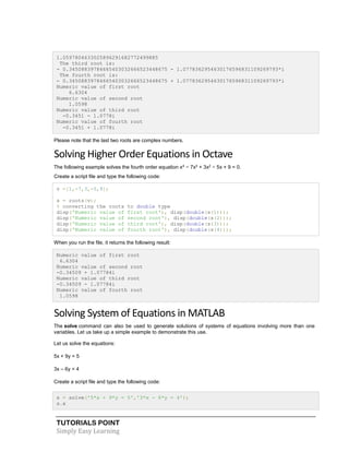 TUTORIALS POINT
Simply Easy Learning
1.0597804633025896291682772499885
The third root is:
- 0.34508839784665403032666523448675 - 1.0778362954630176596831109269793*i
The fourth root is:
- 0.34508839784665403032666523448675 + 1.0778362954630176596831109269793*i
Numeric value of first root
6.6304
Numeric value of second root
1.0598
Numeric value of third root
-0.3451 - 1.0778i
Numeric value of fourth root
-0.3451 + 1.0778i
Please note that the last two roots are complex numbers.
Solving Higher Order Equations in Octave
The following example solves the fourth order equation x4
− 7x3
+ 3x2
− 5x + 9 = 0.
Create a script file and type the following code:
v =[1,-7,3,-5,9];
s = roots(v);
% converting the roots to double type
disp('Numeric value of first root'), disp(double(s(1)));
disp('Numeric value of second root'), disp(double(s(2)));
disp('Numeric value of third root'), disp(double(s(3)));
disp('Numeric value of fourth root'), disp(double(s(4)));
When you run the file, it returns the following result:
Numeric value of first root
6.6304
Numeric value of second root
-0.34509 + 1.07784i
Numeric value of third root
-0.34509 - 1.07784i
Numeric value of fourth root
1.0598
Solving System of Equations in MATLAB
The solve command can also be used to generate solutions of systems of equations involving more than one
variables. Let us take up a simple example to demonstrate this use.
Let us solve the equations:
5x + 9y = 5
3x – 6y = 4
Create a script file and type the following code:
s = solve('5*x + 9*y = 5','3*x - 6*y = 4');
s.x
 