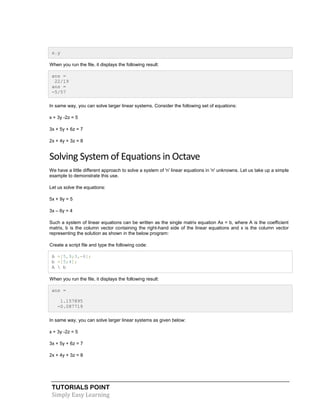 TUTORIALS POINT
Simply Easy Learning
s.y
When you run the file, it displays the following result:
ans =
22/19
ans =
-5/57
In same way, you can solve larger linear systems. Consider the following set of equations:
x + 3y -2z = 5
3x + 5y + 6z = 7
2x + 4y + 3z = 8
Solving System of Equations in Octave
We have a little different approach to solve a system of 'n' linear equations in 'n' unknowns. Let us take up a simple
example to demonstrate this use.
Let us solve the equations:
5x + 9y = 5
3x – 6y = 4
Such a system of linear equations can be written as the single matrix equation Ax = b, where A is the coefficient
matrix, b is the column vector containing the right-hand side of the linear equations and x is the column vector
representing the solution as shown in the below program:
Create a script file and type the following code:
A =[5,9;3,-6];
b =[5;4];
A  b
When you run the file, it displays the following result:
ans =
1.157895
-0.087719
In same way, you can solve larger linear systems as given below:
x + 3y -2z = 5
3x + 5y + 6z = 7
2x + 4y + 3z = 8
 