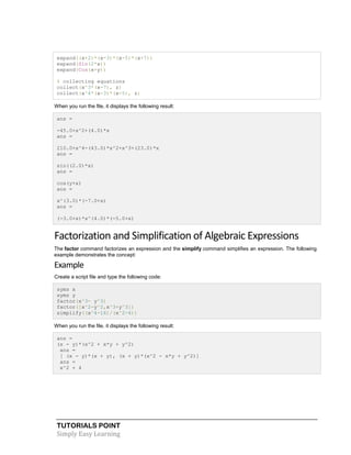 TUTORIALS POINT
Simply Easy Learning
expand((x+2)*(x-3)*(x-5)*(x+7))
expand(Sin(2*x))
expand(Cos(x+y))
% collecting equations
collect(x^3*(x-7), z)
collect(x^4*(x-3)*(x-5), z)
When you run the file, it displays the following result:
ans =
-45.0+x^2+(4.0)*x
ans =
210.0+x^4-(43.0)*x^2+x^3+(23.0)*x
ans =
sin((2.0)*x)
ans =
cos(y+x)
ans =
x^(3.0)*(-7.0+x)
ans =
(-3.0+x)*x^(4.0)*(-5.0+x)
Factorization and Simplification of Algebraic Expressions
The factor command factorizes an expression and the simplify command simplifies an expression. The following
example demonstrates the concept:
Example
Create a script file and type the following code:
syms x
syms y
factor(x^3- y^3)
factor([x^2-y^2,x^3+y^3])
simplify((x^4-16)/(x^2-4))
When you run the file, it displays the following result:
ans =
(x - y)*(x^2 + x*y + y^2)
ans =
[ (x - y)*(x + y), (x + y)*(x^2 - x*y + y^2)]
ans =
x^2 + 4
 