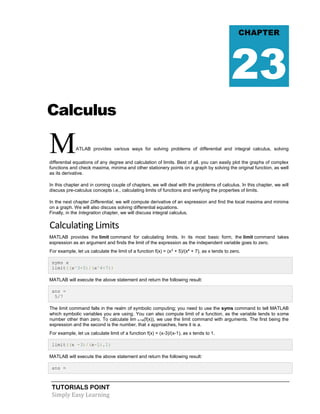 TUTORIALS POINT
Simply Easy Learning
Calculus
MATLAB provides various ways for solving problems of differential and integral calculus, solving
differential equations of any degree and calculation of limits. Best of all, you can easily plot the graphs of complex
functions and check maxima, minima and other stationery points on a graph by solving the original function, as well
as its derivative.
In this chapter and in coming couple of chapters, we will deal with the problems of calculus. In this chapter, we will
discuss pre-calculus concepts i.e., calculating limits of functions and verifying the properties of limits.
In the next chapter Differential, we will compute derivative of an expression and find the local maxima and minima
on a graph. We will also discuss solving differential equations.
Finally, in the Integration chapter, we will discuss integral calculus.
Calculating Limits
MATLAB provides the limit command for calculating limits. In its most basic form, the limit command takes
expression as an argument and finds the limit of the expression as the independent variable goes to zero.
For example, let us calculate the limit of a function f(x) = (x3
+ 5)/(x4
+ 7), as x tends to zero.
syms x
limit((x^3+5)/(x^4+7))
MATLAB will execute the above statement and return the following result:
ans =
5/7
The limit command falls in the realm of symbolic computing; you need to use the syms command to tell MATLAB
which symbolic variables you are using. You can also compute limit of a function, as the variable tends to some
number other than zero. To calculate lim x->a(f(x)), we use the limit command with arguments. The first being the
expression and the second is the number, that x approaches, here it is a.
For example, let us calculate limit of a function f(x) = (x-3)/(x-1), as x tends to 1.
limit((x -3)/(x-1),1)
MATLAB will execute the above statement and return the following result:
ans =
CHAPTER
23
 