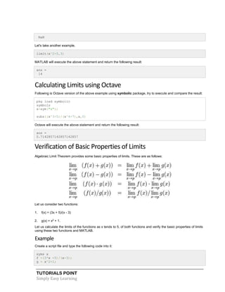 TUTORIALS POINT
Simply Easy Learning
NaN
Let's take another example,
limit(x^2+5,3)
MATLAB will execute the above statement and return the following result:
ans =
14
Calculating Limits using Octave
Following is Octave version of the above example using symbolic package, try to execute and compare the result:
pkg load symbolic
symbols
x=sym("x");
subs((x^3+5)/(x^4+7),x,0)
Octave will execute the above statement and return the following result:
ans =
0.7142857142857142857
Verification of Basic Properties of Limits
Algebraic Limit Theorem provides some basic properties of limits. These are as follows:
Let us consider two functions:
1. f(x) = (3x + 5)/(x - 3)
2. g(x) = x2
+ 1.
Let us calculate the limits of the functions as x tends to 5, of both functions and verify the basic properties of limits
using these two functions and MATLAB.
Example
Create a script file and type the following code into it:
syms x
f =(3*x +5)/(x-3);
g = x^2+1;
 