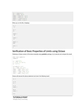 TUTORIALS POINT
Simply Easy Learning
l1 = limit(f,4)
l2 = limit (g,4)
lAdd = limit(f + g,4)
lSub = limit(f - g,4)
lMult = limit(f*g,4)
lDiv = limit (f/g,4)
When you run the file, it displays:
l1 =
17
l2 =
17
lAdd =
34
lSub =
0
lMult =
289
lDiv =
1
Verification of Basic Properties of Limits using Octave
Following is Octave version of the above example using symbolic package, try to execute and compare the result:
pkg load symbolic
symbols
x = sym("x");
f =(3*x +5)/(x-3);
g = x^2+1;
l1=subs(f, x,4)
l2 = subs (g, x,4)
lAdd = subs (f+g, x,4)
lSub = subs (f-g, x,4)
lMult = subs (f*g, x,4)
lDiv = subs (f/g, x,4)
Octave will execute the above statement and return the following result:
l1 =
17.0
l2 =
17.0
lAdd =
34.0
lSub =
0.0
 