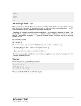 TUTORIALS POINT
Simply Easy Learning
lMult =
289.0
lDiv =
1.0
Left and Right Sided Limits
When a function has a discontinuity for some particular value of the variable, the limit does not exist at that point. In
other words, limits of a function f(x) has discontinuity at x = a, when the value of limit, as x approaches x from left
side, does not equal the value of the limit as x approaches from right side.
This leads to the concept of left-handed and right-handed limits. A left-handed limit is defined as the limit as x -> a,
from the left, i.e., x approaches a, for values of x < a. A right-handed limit is defined as the limit as x -> a, from the
right, i.e., x approaches a, for values of x > a. When the left-handed limit and right-handed limits are not equal, the
limit does not exist.
Let us consider a function:
f(x) = (x - 3)/|x - 3|
We will show that limx->3 f(x) does not exist. MATLAB helps us to establish this fact in two ways:
 By plotting the graph of the function and showing the discontinuity
 By computing the limits and showing that both are different.
The left-handed and right-handed limits are computed by passing the character strings 'left' and 'right' to the limit
command as the last argument.
Example
Create a script file and type the following code into it:
f =(x -3)/abs(x-3);
ezplot(f,[-1,5])
l = limit(f,x,3,'left')
r = limit(f,x,3,'right')
When you run the file, MATLAB draws the following plot,
 