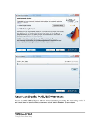 TUTORIALS POINT
Simply Easy Learning
Understanding the MATLAB Environment:
You can launch MATLAB development IDE from the icon created on your desktop. The main working window in
MATLAB is called the desktop. When you start MATLAB, the desktop appears in its default layout:
 