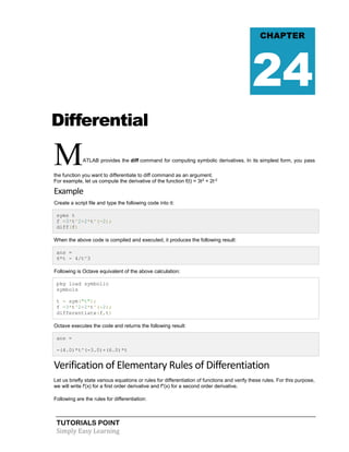 TUTORIALS POINT
Simply Easy Learning
Differential
MATLAB provides the diff command for computing symbolic derivatives. In its simplest form, you pass
the function you want to differentiate to diff command as an argument.
For example, let us compute the derivative of the function f(t) = 3t2
+ 2t-2
Example
Create a script file and type the following code into it:
syms t
f =3*t^2+2*t^(-2);
diff(f)
When the above code is compiled and executed, it produces the following result:
ans =
6*t - 4/t^3
Following is Octave equivalent of the above calculation:
pkg load symbolic
symbols
t = sym("t");
f =3*t^2+2*t^(-2);
differentiate(f,t)
Octave executes the code and returns the following result:
ans =
-(4.0)*t^(-3.0)+(6.0)*t
Verification of Elementary Rules of Differentiation
Let us briefly state various equations or rules for differentiation of functions and verify these rules. For this purpose,
we will write f'(x) for a first order derivative and f"(x) for a second order derivative.
Following are the rules for differentiation:
CHAPTER
24
 
