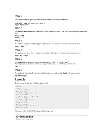 TUTORIALS POINT
Simply Easy Learning
RULE 1
For any functions f and g and any real numbers a and b the derivative of the function:
h(x) = af(x) + bg(x) with respect to x is given by:
h'(x) = af'(x) + bg'(x)
RULE 2
The sum and subtraction rules state that if f and g are two functions, f' and g' are their derivatives respectively,
then,
(f + g)' = f' + g'
(f - g)' = f' - g'
RULE 3
The product rule states that if f and g are two functions, f' and g' are their derivatives respectively, then,
(f.g)' = f'.g + g'.f
RULE 4
The quotient rule states that if f and g are two functions, f' and g' are their derivatives respectively, then,
(f/g)' = (f'.g - g'.f)/g2
RULE 5
The polynomial or elementary power rule states that, if y = f(x) = xn
, then f' = n. x(n-1)
A direct outcome of this rule is derivative of any constant is zero, i.e., if y = k, any constant, then
f' = 0
RULE 6
The chain rule states that, The derivative of the function of a function h(x) = f(g(x)) with respect to x is,
h'(x)= f'(g(x)).g'(x)
Example
Create a script file and type the following code into it:
syms x
syms t
f =(x +2)*(x^2+3)
der1 = diff(f)
f =(t^2+3)*(sqrt(t)+ t^3)
der2 = diff(f)
f =(x^2-2*x +1)*(3*x^3-5*x^2+2)
der3 = diff(f)
f =(2*x^2+3*x)/(x^3+1)
der4 = diff(f)
f =(x^2+1)^17
der5 = diff(f)
f =(t^3+3* t^2+5*t -9)^(-6)
der6 = diff(f)
When you run the file, MATLAB displays the following result:
 