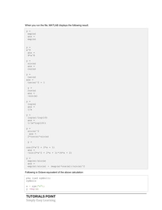 TUTORIALS POINT
Simply Easy Learning
When you run the file, MATLAB displays the following result:
y =
exp(x)
ans =
exp(x)
y =
x^9
ans =
9*x^8
y =
sin(x)
ans =
cos(x)
y =
tan(x)
ans =
tan(x)^2 + 1
y =
cos(x)
ans =
-sin(x)
y =
log(x)
ans =
1/x
y =
log(x)/log(10)
ans =
1/(x*log(10))
y =
sin(x)^2
ans =
2*cos(x)*sin(x)
y =
cos(3*x^2 + 2*x + 1)
ans =
-sin(3*x^2 + 2*x + 1)*(6*x + 2)
y =
exp(x)/sin(x)
ans =
exp(x)/sin(x) - (exp(x)*cos(x))/sin(x)^2
Following is Octave equivalent of the above calculation:
pkg load symbolic
symbols
x = sym("x");
y =Exp(x)
 