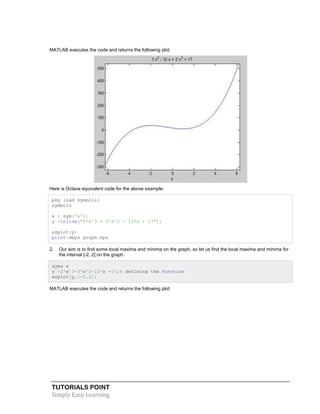 TUTORIALS POINT
Simply Easy Learning
MATLAB executes the code and returns the following plot:
Here is Octave equivalent code for the above example:
pkg load symbolic
symbols
x = sym('x');
y =inline("2*x^3 + 3*x^2 - 12*x + 17");
ezplot(y)
print-deps graph.eps
2. Our aim is to find some local maxima and minima on the graph, so let us find the local maxima and minima for
the interval [-2, 2] on the graph.
syms x
y =2*x^3+3*x^2-12*x +17;% defining the function
ezplot(y,[-2,2])
MATLAB executes the code and returns the following plot:
 