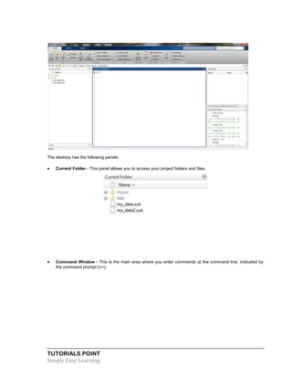 TUTORIALS POINT
Simply Easy Learning
The desktop has the following panels:
 Current Folder - This panel allows you to access your project folders and files.
 Command Window - This is the main area where you enter commands at the command line, indicated by
the command prompt (>>).
 