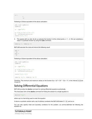 TUTORIALS POINT
Simply Easy Learning
s =
1
-2
Following is Octave equivalent of the above calculation:
pkg load symbolic
symbols
x = sym("x");
y =2*x^3+3*x^2-12*x +17;
g = differentiate(y,x)
roots([6,6,-12])
5. This agrees with our plot. So let us evaluate the function f at the critical points x = 1, -2. We can substitute a
value in a symbolic function by using the subs command.
subs(y,1), subs(y,-2)
MATLAB executes the code and returns the following result:
ans =
10
ans =
37
Following is Octave equivalent of the above calculation:
pkg load symbolic
symbols
x = sym("x");
y =2*x^3+3*x^2-12*x +17;
g = differentiate(y,x)
roots([6,6,-12])
subs(y, x,1), subs(y, x,-2)
Therefore, The minimum and maximum values on the function f(x) = 2x3
+ 3x2
− 12x + 17, in the interval [-2,2] are
10 and 37.
Solving Differential Equations
MATLAB provides the dsolve command for solving differential equations symbolically.
The most basic form of the dsolve command for finding the solution to a single equation is:
dsolve('eqn')
where eqn is a text string used to enter the equation.
It returns a symbolic solution with a set of arbitrary constants that MATLAB labels C1, C2, and so on.
You can also specify initial and boundary conditions for the problem, as comma-delimited list following the
equation as:
 