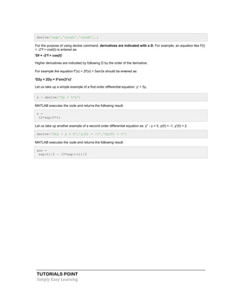 TUTORIALS POINT
Simply Easy Learning
dsolve('eqn','cond1','cond2',…)
For the purpose of using dsolve command, derivatives are indicated with a D. For example, an equation like f'(t)
= -2*f + cost(t) is entered as:
'Df = -2*f + cos(t)'
Higher derivatives are indicated by following D by the order of the derivative.
For example the equation f"(x) + 2f'(x) = 5sin3x should be entered as:
'D2y + 2Dy = 5*sin(3*x)'
Let us take up a simple example of a first order differential equation: y' = 5y.
s = dsolve('Dy = 5*y')
MATLAB executes the code and returns the following result:
s =
C2*exp(5*t)
Let us take up another example of a second order differential equation as: y" - y = 0, y(0) = -1, y'(0) = 2.
dsolve('D2y - y = 0','y(0) = -1','Dy(0) = 2')
MATLAB executes the code and returns the following result:
ans =
exp(t)/2 - (3*exp(-t))/2
 