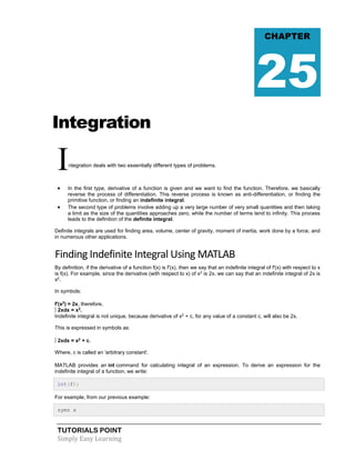 TUTORIALS POINT
Simply Easy Learning
Integration
Integration deals with two essentially different types of problems.
 In the first type, derivative of a function is given and we want to find the function. Therefore, we basically
reverse the process of differentiation. This reverse process is known as anti-differentiation, or finding the
primitive function, or finding an indefinite integral.
 The second type of problems involve adding up a very large number of very small quantities and then taking
a limit as the size of the quantities approaches zero, while the number of terms tend to infinity. This process
leads to the definition of the definite integral.
Definite integrals are used for finding area, volume, center of gravity, moment of inertia, work done by a force, and
in numerous other applications.
Finding Indefinite Integral Using MATLAB
By definition, if the derivative of a function f(x) is f'(x), then we say that an indefinite integral of f'(x) with respect to x
is f(x). For example, since the derivative (with respect to x) of x2
is 2x, we can say that an indefinite integral of 2x is
x2
.
In symbols:
f'(x2
) = 2x, therefore,
∫ 2xdx = x2
.
Indefinite integral is not unique, because derivative of x2
+ c, for any value of a constant c, will also be 2x.
This is expressed in symbols as:
∫ 2xdx = x2
+ c.
Where, c is called an 'arbitrary constant'.
MATLAB provides an int command for calculating integral of an expression. To derive an expression for the
indefinite integral of a function, we write:
int(f);
For example, from our previous example:
syms x
CHAPTER
25
 