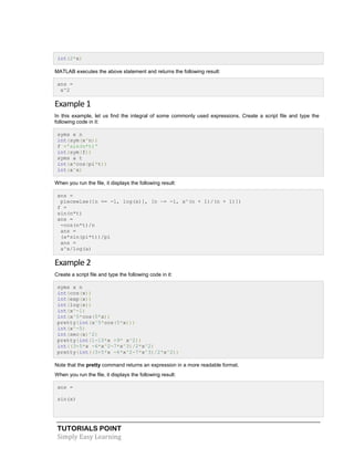 TUTORIALS POINT
Simply Easy Learning
int(2*x)
MATLAB executes the above statement and returns the following result:
ans =
x^2
Example 1
In this example, let us find the integral of some commonly used expressions. Create a script file and type the
following code in it:
syms x n
int(sym(x^n))
f ='sin(n*t)'
int(sym(f))
syms a t
int(a*cos(pi*t))
int(a^x)
When you run the file, it displays the following result:
ans =
piecewise([n == -1, log(x)], [n ~= -1, x^(n + 1)/(n + 1)])
f =
sin(n*t)
ans =
-cos(n*t)/n
ans =
(a*sin(pi*t))/pi
ans =
a^x/log(a)
Example 2
Create a script file and type the following code in it:
syms x n
int(cos(x))
int(exp(x))
int(log(x))
int(x^-1)
int(x^5*cos(5*x))
pretty(int(x^5*cos(5*x)))
int(x^-5)
int(sec(x)^2)
pretty(int(1-10*x +9* x^2))
int((3+5*x -6*x^2-7*x^3)/2*x^2)
pretty(int((3+5*x -6*x^2-7*x^3)/2*x^2))
Note that the pretty command returns an expression in a more readable format.
When you run the file, it displays the following result:
ans =
sin(x)
 