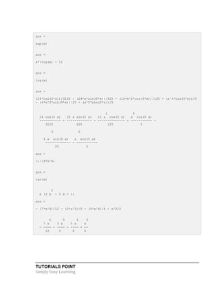 TUTORIALS POINT
Simply Easy Learning
ans =
exp(x)
ans =
x*(log(x) - 1)
ans =
log(x)
ans =
(24*cos(5*x))/3125 + (24*x*sin(5*x))/625 - (12*x^2*cos(5*x))/125 + (x^4*cos(5*x))/5
- (4*x^3*sin(5*x))/25 + (x^5*sin(5*x))/5
2 4
24 cos(5 x) 24 x sin(5 x) 12 x cos(5 x) x cos(5 x)
----------- + ------------- - -------------- + ----------- -
3125 625 125 5
3 5
4 x sin(5 x) x sin(5 x)
------------- + -----------
25 5
ans =
-1/(4*x^4)
ans =
tan(x)
2
x (3 x - 5 x + 1)
ans =
- (7*x^6)/12 - (3*x^5)/5 + (5*x^4)/8 + x^3/2
6 5 4 3
7 x 3 x 5 x x
- ---- - ---- + ---- + --
12 5 8 2
 