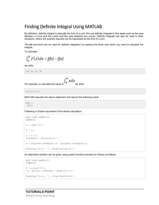 TUTORIALS POINT
Simply Easy Learning
Finding Definite Integral Using MATLAB
By definition, definite integral is basically the limit of a sum. We use definite integrals to find areas such as the area
between a curve and the x-axis and the area between two curves. Definite integrals can also be used in other
situations, where the quantity required can be expressed as the limit of a sum.
The int command can be used for definite integration by passing the limits over which you want to calculate the
integral.
To calculate
we write,
int(x, a, b)
For example, to calculate the value of we write:
int(x,4,9)
MATLAB executes the above statement and returns the following result:
ans =
65/2
Following is Octave equivalent of the above calculation:
pkg load symbolic
symbols
x = sym("x");
f = x;
c =[1,0];
integral = polyint(c);
a = polyval(integral,9)- polyval(integral,4);
display('Area: '), disp(double(a));
An alternative solution can be given using quad() function provided by Octave as follows:
pkg load symbolic
symbols
f =inline("x");
[a, ierror, nfneval]= quad(f,4,9);
display('Area: '), disp(double(a));
 