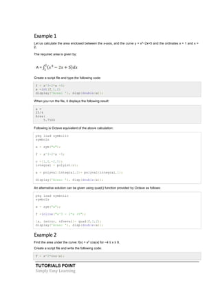 TUTORIALS POINT
Simply Easy Learning
Example 1
Let us calculate the area enclosed between the x-axis, and the curve y = x3
−2x+5 and the ordinates x = 1 and x =
2.
The required area is given by:
Create a script file and type the following code:
f = x^3-2*x +5;
a =int(f,1,2)
display('Area: '), disp(double(a));
When you run the file, it displays the following result:
a =
23/4
Area:
5.7500
Following is Octave equivalent of the above calculation:
pkg load symbolic
symbols
x = sym("x");
f = x^3-2*x +5;
c =[1,0,-2,5];
integral = polyint(c);
a = polyval(integral,2)- polyval(integral,1);
display('Area: '), disp(double(a));
An alternative solution can be given using quad() function provided by Octave as follows:
pkg load symbolic
symbols
x = sym("x");
f =inline("x^3 - 2*x +5");
[a, ierror, nfneval]= quad(f,1,2);
display('Area: '), disp(double(a));
Example 2
Find the area under the curve: f(x) = x2
cos(x) for −4 ≤ x ≤ 9.
Create a script file and write the following code:
f = x^2*cos(x);
 