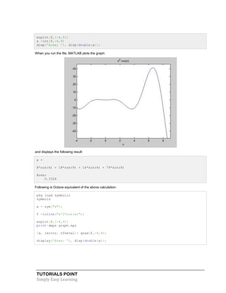 TUTORIALS POINT
Simply Easy Learning
ezplot(f,[-4,9])
a =int(f,-4,9)
disp('Area: '), disp(double(a));
When you run the file, MATLAB plots the graph:
and displays the following result:
a =
8*cos(4) + 18*cos(9) + 14*sin(4) + 79*sin(9)
Area:
0.3326
Following is Octave equivalent of the above calculation:
pkg load symbolic
symbols
x = sym("x");
f =inline("x^2*cos(x)");
ezplot(f,[-4,9])
print-deps graph.eps
[a, ierror, nfneval]= quad(f,-4,9);
display('Area: '), disp(double(a));
 