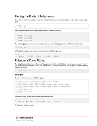 TUTORIALS POINT
Simply Easy Learning
Finding the Roots of Polynomials
The roots function calculates the roots of a polynomial. For example, to calculate the roots of our polynomial p,
type:
p =[170-59];
r = roots(p)
MATLAB executes the above statements and returns the following result:
r =
-6.8661 + 0.0000i
-1.4247 + 0.0000i
0.6454 + 0.7095i
0.6454 - 0.7095i
The function poly is an inverse of the roots function and returns to the polynomial coefficients. For example:
p2 = poly(r)
MATLAB executes the above statements and returns the following result:
p2 =
1.0000 7.0000 0.0000 -5.0000 9.0000
Polynomial Curve Fitting
The polyfit function finds the coefficients of a polynomial that fits a set of data in a least-squares sense. If x and y
are two vectors containing the x and y data to be fitted to a n-degree polynomial, then we get the polynomial fitting
the data by writing:
p = polyfit(x,y,n)
Example
Create a script file and type the following code:
x =[123456]; y =[5.543.1128290.7498.4978.67];%data
p = polyfit(x,y,4)%get the polynomial
%Compute the values of the polyfit estimate over a finer range,
%and plot the estimate over the real data values for comparison:
x2 =1:.1:6;
y2 = polyval(p,x2);
plot(x,y,'o',x2,y2)
grid on
When you run the file, MATLAB displays the following result:
p =
4.1056 -47.9607 222.2598 -362.7453 191.1250
And plots the following graph:
 