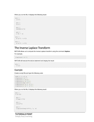 TUTORIALS POINT
Simply Easy Learning
When you run the file, it displays the following result:
ans =
1/s^2
ans =
2/s^3
ans =
362880/s^10
ans =
1/(b + s)
ans =
w/(s^2 + w^2)
ans =
s/(s^2 + w^2)
The Inverse Laplace Transform
MATLAB allows us to compute the inverse Laplace transform using the command ilaplace.
For example,
ilaplace(1/s^3)
MATLAB will execute the above statement and display the result:
ans =
t^2/2
Example
Create a script file and type the following code:
syms s t a b w
ilaplace(1/s^7)
ilaplace(2/(w+s))
ilaplace(s/(s^2+4))
ilaplace(exp(-b*t))
ilaplace(w/(s^2+ w^2))
ilaplace(s/(s^2+ w^2))
When you run the file, it displays the following result:
ans =
t^6/720
ans =
2*exp(-t*w)
ans =
cos(2*t)
ans =
ilaplace(exp(-b*t), t, x)
 