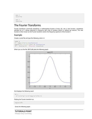 TUTORIALS POINT
Simply Easy Learning
ans =
sin(t*w)
ans =
cos(t*w)
The Fourier Transforms
Fourier transforms commonly transforms a mathematical function of time, f(t), into a new function, sometimes
denoted by or F, whose argument is frequency with units of cycles/s (hertz) or radians per second. The new
function is then known as the Fourier transform and/or the frequency spectrum of the function f.
Example
Create a script file and type the following code in it:
syms x
f = exp(-2*x^2);%ourfunction
ezplot(f,[-2,2])% plot of ourfunction
FT = fourier(f) %Fourier transform
When you run the file, MATLAB plots the following graph:
And displays the following result:
FT =
(2^(1/2)*pi^(1/2)*exp(-w^2/8))/2
Plotting the Fourier transform as:
ezplot(FT)
Gives the following graph:
 