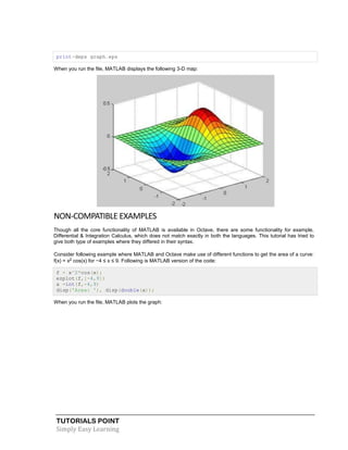 TUTORIALS POINT
Simply Easy Learning
print-deps graph.eps
When you run the file, MATLAB displays the following 3-D map:
NON-COMPATIBLE EXAMPLES
Though all the core functionality of MATLAB is available in Octave, there are some functionality for example,
Differential & Integration Calculus, which does not match exactly in both the languages. This tutorial has tried to
give both type of examples where they differed in their syntax.
Consider following example where MATLAB and Octave make use of different functions to get the area of a curve:
f(x) = x2 cos(x) for −4 ≤ x ≤ 9. Following is MATLAB version of the code:
f = x^2*cos(x);
ezplot(f,[-4,9])
a =int(f,-4,9)
disp('Area: '), disp(double(a));
When you run the file, MATLAB plots the graph:
 