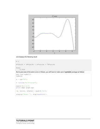 TUTORIALS POINT
Simply Easy Learning
and displays the following result:
a =
8*cos(4) + 18*cos(9) + 14*sin(4) + 79*sin(9)
Area:
0.3326
But to give area of the same curve in Octave, you will have to make use of symbolic package as follows:
pkg load symbolic
symbols
x = sym("x");
f =inline("x^2*cos(x)");
ezplot(f,[-4,9])
print-deps graph.eps
[a, ierror, nfneval]= quad(f,-4,9);
display('Area: '), disp(double(a));
 