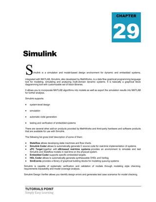 TUTORIALS POINT
Simply Easy Learning
Simulink
Simulink is a simulation and model-based design environment for dynamic and embedded systems,
integrated with MATLAB. Simulink, also developed by MathWorks, is a data flow graphical programming language
tool for modeling, simulating and analyzing multi-domain dynamic systems. It is basically a graphical block
diagramming tool with customizable set of block libraries.
It allows you to incorporate MATLAB algorithms into models as well as export the simulation results into MATLAB
for further analysis.
Simulink supports:
 system-level design
 simulation
 automatic code generation
 testing and verification of embedded systems
There are several other add-on products provided by MathWorks and third-party hardware and software products
that are available for use with Simulink.
The following list gives brief description of some of them:
 Stateflow allows developing state machines and flow charts.
 Simulink Coder allows to automatically generate C source code for real-time implementation of systems.
 xPC Target together with x86-based real-time systems provides an environment to simulate and test
Simulink and Stateflow models in real-time on the physical system.
 Embedded Coder supports specific embedded targets.
 HDL Coder allows to automatically generate synthesizable VHDL and Verilog
 SimEvents provides a library of graphical building blocks for modeling queuing systems
Simulink is capable of systematic verification and validation of models through modeling style checking,
requirements traceability and model coverage analysis.
Simulink Design Verifier allows you identify design errors and generates test case scenarios for model checking.
CHAPTER
29
 