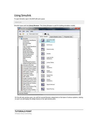 TUTORIALS POINT
Simply Easy Learning
Using Simulink
To open Simulink, type in the MATLAB work space:
simulink
Simulink opens with the Library Browser. The Library Browser is used for building simulation models.
On the left side window pane, you will find several libraries categorized on the basis of various systems, clicking
on each one will display the design blocks on the right window pane.
 