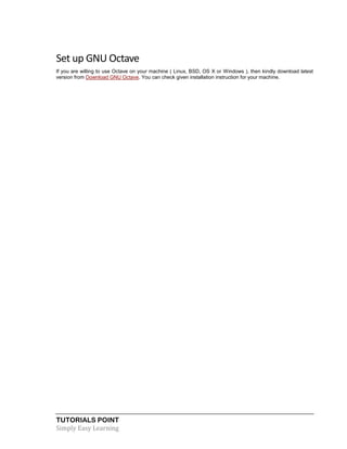 TUTORIALS POINT
Simply Easy Learning
Set up GNU Octave
If you are willing to use Octave on your machine ( Linux, BSD, OS X or Windows ), then kindly download latest
version from Download GNU Octave. You can check given installation instruction for your machine.
 