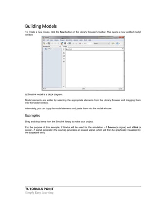 TUTORIALS POINT
Simply Easy Learning
Building Models
To create a new model, click the New button on the Library Browser's toolbar. This opens a new untitled model
window
A Simulink model is a block diagram.
Model elements are added by selecting the appropriate elements from the Library Browser and dragging them
into the Model window.
Alternately, you can copy the model elements and paste them into the model window.
Examples
Drag and drop items from the Simulink library to make your project.
For the purpose of this example, 2 blocks will be used for the simulation - A Source (a signal) and aSink (a
scope). A signal generator (the source) generates an analog signal, which will then be graphically visualized by
the scope(the sink).
 