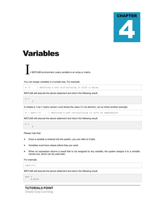 TUTORIALS POINT
Simply Easy Learning
Variables
In MATLAB environment, every variable is an array or matrix.
You can assign variables in a simple way. For example,
x =3 % defining x and initializing it with a value
MATLAB will execute the above statement and return the following result:
x =
3
It creates a 1-by-1 matrix named x and stores the value 3 in its element. Let us check another example,
x = sqrt(16) % defining x and initializing it with an expression
MATLAB will execute the above statement and return the following result:
x =
4
Please note that:
 Once a variable is entered into the system, you can refer to it later.
 Variables must have values before they are used.
 When an expression returns a result that is not assigned to any variable, the system assigns it to a variable
named ans, which can be used later.
For example,
sqrt(78)
MATLAB will execute the above statement and return the following result:
ans =
8.8318
CHAPTER
4
 