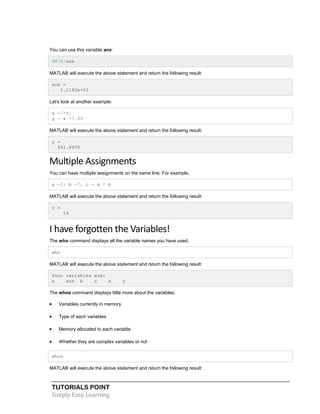 TUTORIALS POINT
Simply Easy Learning
You can use this variable ans:
9876/ans
MATLAB will execute the above statement and return the following result:
ans =
1.1182e+03
Let's look at another example:
x =7*8;
y = x *7.89
MATLAB will execute the above statement and return the following result:
y =
441.8400
Multiple Assignments
You can have multiple assignments on the same line. For example,
a =2; b =7; c = a * b
MATLAB will execute the above statement and return the following result:
c =
14
I have forgotten the Variables!
The who command displays all the variable names you have used.
who
MATLAB will execute the above statement and return the following result:
Your variables are:
a ans b c x y
The whos command displays little more about the variables:
 Variables currently in memory
 Type of each variables
 Memory allocated to each variable
 Whether they are complex variables or not
whos
MATLAB will execute the above statement and return the following result:
 