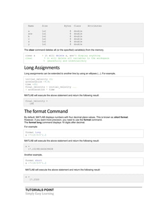 TUTORIALS POINT
Simply Easy Learning
Name Size Bytes Class Attributes
a 1x1 8 double
ans 1x1 8 double
b 1x1 8 double
c 1x1 8 double
x 1x1 8 double
y 1x1 8 double
The clear command deletes all (or the specified) variable(s) from the memory.
clear x % it will delete x, won't display anything
clear % it will delete all variables in the workspace
% peacefully and unobtrusively
Long Assignments
Long assignments can be extended to another line by using an ellipses (...). For example,
initial_velocity =0;
acceleration =9.8;
time =20;
final_velocity = initial_velocity ...
+ acceleration * time
MATLAB will execute the above statement and return the following result:
final_velocity =
196
The format Command
By default, MATLAB displays numbers with four decimal place values. This is known as short format.
However, if you want more precision, you need to use the format command.
The format long command displays 16 digits after decimal.
For example:
format long
x =7+10/3+5^1.2
MATLAB will execute the above statement and return the following result:
x =
17.231981640639408
Another example,
format short
x =7+10/3+5^1.2
MATLAB will execute the above statement and return the following result:
x =
17.2320
 
