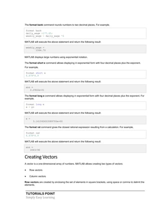 TUTORIALS POINT
Simply Easy Learning
The format bank command rounds numbers to two decimal places. For example,
format bank
daily_wage =177.45;
weekly_wage = daily_wage *6
MATLAB will execute the above statement and return the following result:
weekly_wage =
1064.70
MATLAB displays large numbers using exponential notation.
The format short e command allows displaying in exponential form with four decimal places plus the exponent.
For example,
format short e
4.678*4.9
MATLAB will execute the above statement and return the following result:
ans =
2.2922e+01
The format long e command allows displaying in exponential form with four decimal places plus the exponent. For
example,
format long e
x = pi
MATLAB will execute the above statement and return the following result:
x =
3.141592653589793e+00
The format rat command gives the closest rational expression resulting from a calculation. For example,
format rat
4.678*4.9
MATLAB will execute the above statement and return the following result:
ans =
2063/90
Creating Vectors
A vector is a one-dimensional array of numbers. MATLAB allows creating two types of vectors:
 Row vectors
 Column vectors
Row vectors are created by enclosing the set of elements in square brackets, using space or comma to delimit the
elements.
 