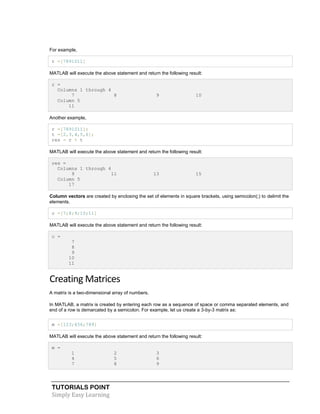 TUTORIALS POINT
Simply Easy Learning
For example,
r =[7891011]
MATLAB will execute the above statement and return the following result:
r =
Columns 1 through 4
7 8 9 10
Column 5
11
Another example,
r =[7891011];
t =[2,3,4,5,6];
res = r + t
MATLAB will execute the above statement and return the following result:
res =
Columns 1 through 4
9 11 13 15
Column 5
17
Column vectors are created by enclosing the set of elements in square brackets, using semicolon(;) to delimit the
elements.
c =[7;8;9;10;11]
MATLAB will execute the above statement and return the following result:
c =
7
8
9
10
11
Creating Matrices
A matrix is a two-dimensional array of numbers.
In MATLAB, a matrix is created by entering each row as a sequence of space or comma separated elements, and
end of a row is demarcated by a semicolon. For example, let us create a 3-by-3 matrix as:
m =[123;456;789]
MATLAB will execute the above statement and return the following result:
m =
1 2 3
4 5 6
7 8 9
 