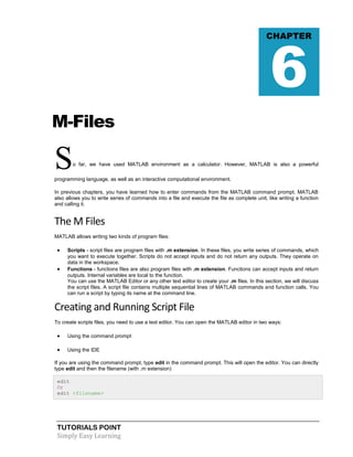 TUTORIALS POINT
Simply Easy Learning
M-Files
So far, we have used MATLAB environment as a calculator. However, MATLAB is also a powerful
programming language, as well as an interactive computational environment.
In previous chapters, you have learned how to enter commands from the MATLAB command prompt. MATLAB
also allows you to write series of commands into a file and execute the file as complete unit, like writing a function
and calling it.
The M Files
MATLAB allows writing two kinds of program files:
 Scripts - script files are program files with .m extension. In these files, you write series of commands, which
you want to execute together. Scripts do not accept inputs and do not return any outputs. They operate on
data in the workspace.
 Functions - functions files are also program files with .m extension. Functions can accept inputs and return
outputs. Internal variables are local to the function.
You can use the MATLAB Editor or any other text editor to create your .m files. In this section, we will discuss
the script files. A script file contains multiple sequential lines of MATLAB commands and function calls. You
can run a script by typing its name at the command line.
Creating and Running Script File
To create scripts files, you need to use a text editor. You can open the MATLAB editor in two ways:
 Using the command prompt
 Using the IDE
If you are using the command prompt, type edit in the command prompt. This will open the editor. You can directly
type edit and then the filename (with .m extension)
edit
Or
edit <filename>
CHAPTER
6
 