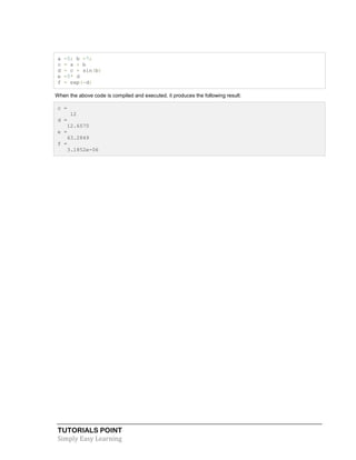 TUTORIALS POINT
Simply Easy Learning
a =5; b =7;
c = a + b
d = c + sin(b)
e =5* d
f = exp(-d)
When the above code is compiled and executed, it produces the following result:
c =
12
d =
12.6570
e =
63.2849
f =
3.1852e-06
 