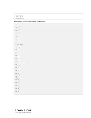 TUTORIALS POINT
Simply Easy Learning
isvector(x)
isscalar(x)
isnumeric(x)
When you run the file, it produces the following result:
x =
3
ans =
0
ans =
1
ans =
1
ans =
1
ans =
1
x =
23.5400
ans =
0
ans =
1
ans =
1
ans =
1
ans =
1
x =
1 2 3
ans =
0
ans =
1
ans =
1
ans =
0
x =
Hello
ans =
0
ans =
0
ans =
1
ans =
0
ans =
0
 