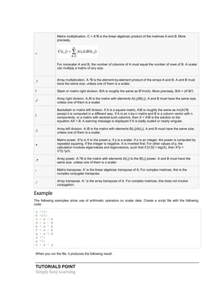 TUTORIALS POINT
Simply Easy Learning
*
Matrix multiplication. C = A*B is the linear algebraic product of the matrices A and B. More
precisely,
For nonscalar A and B, the number of columns of A must equal the number of rows of B. A scalar
can multiply a matrix of any size.
.*
Array multiplication. A.*B is the element-by-element product of the arrays A and B. A and B must
have the same size, unless one of them is a scalar.
/ Slash or matrix right division. B/A is roughly the same as B*inv(A). More precisely, B/A = (A'B')'.
./
Array right division. A./B is the matrix with elements A(i,j)/B(i,j). A and B must have the same size,
unless one of them is a scalar.

Backslash or matrix left division. If A is a square matrix, AB is roughly the same as inv(A)*B,
except it is computed in a different way. If A is an n-by-n matrix and B is a column vector with n
components, or a matrix with several such columns, then X = AB is the solution to the
equation AX = B. A warning message is displayed if A is badly scaled or nearly singular.
.
Array left division. A.B is the matrix with elements B(i,j)/A(i,j). A and B must have the same size,
unless one of them is a scalar.
^
Matrix power. X^p is X to the power p, if p is a scalar. If p is an integer, the power is computed by
repeated squaring. If the integer is negative, X is inverted first. For other values of p, the
calculation involves eigenvalues and eigenvectors, such that if [V,D] = eig(X), then X^p =
V*D.^p/V.
.^
Array power. A.^B is the matrix with elements A(i,j) to the B(i,j) power. A and B must have the
same size, unless one of them is a scalar.
'
Matrix transpose. A' is the linear algebraic transpose of A. For complex matrices, this is the
complex conjugate transpose.
.'
Array transpose. A.' is the array transpose of A. For complex matrices, this does not involve
conjugation.
Example
The following examples show use of arithmetic operators on scalar data. Create a script file with the following
code:
a =10;
b =20;
c = a + b
d = a - b
e = a * b
f = a / b
g = a  b
x =7;
y =3;
z = x ^ y
When you run the file, it produces the following result:
 