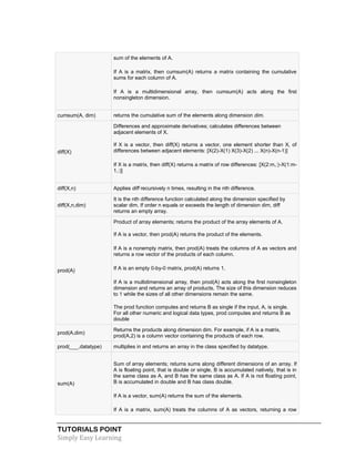 TUTORIALS POINT
Simply Easy Learning
sum of the elements of A.
 If A is a matrix, then cumsum(A) returns a matrix containing the cumulative
sums for each column of A.
 If A is a multidimensional array, then cumsum(A) acts along the first
nonsingleton dimension.
cumsum(A, dim) returns the cumulative sum of the elements along dimension dim.
diff(X)
Differences and approximate derivatives; calculates differences between
adjacent elements of X.
 If X is a vector, then diff(X) returns a vector, one element shorter than X, of
differences between adjacent elements: [X(2)-X(1) X(3)-X(2) ... X(n)-X(n-1)]
 If X is a matrix, then diff(X) returns a matrix of row differences: [X(2:m,:)-X(1:m-
1,:)]
diff(X,n) Applies diff recursively n times, resulting in the nth difference.
diff(X,n,dim)
It is the nth difference function calculated along the dimension specified by
scalar dim. If order n equals or exceeds the length of dimension dim, diff
returns an empty array.
prod(A)
Product of array elements; returns the product of the array elements of A.
 If A is a vector, then prod(A) returns the product of the elements.
 If A is a nonempty matrix, then prod(A) treats the columns of A as vectors and
returns a row vector of the products of each column.
 If A is an empty 0-by-0 matrix, prod(A) returns 1.
 If A is a multidimensional array, then prod(A) acts along the first nonsingleton
dimension and returns an array of products. The size of this dimension reduces
to 1 while the sizes of all other dimensions remain the same.
The prod function computes and returns B as single if the input, A, is single.
For all other numeric and logical data types, prod computes and returns B as
double
prod(A,dim)
Returns the products along dimension dim. For example, if A is a matrix,
prod(A,2) is a column vector containing the products of each row.
prod(___,datatype) multiplies in and returns an array in the class specified by datatype.
sum(A)
 Sum of array elements; returns sums along different dimensions of an array. If
A is floating point, that is double or single, B is accumulated natively, that is in
the same class as A, and B has the same class as A. If A is not floating point,
B is accumulated in double and B has class double.
 If A is a vector, sum(A) returns the sum of the elements.
 If A is a matrix, sum(A) treats the columns of A as vectors, returning a row
 