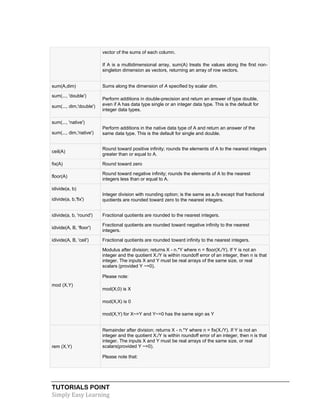 TUTORIALS POINT
Simply Easy Learning
vector of the sums of each column.
 If A is a multidimensional array, sum(A) treats the values along the first non-
singleton dimension as vectors, returning an array of row vectors.
sum(A,dim) Sums along the dimension of A specified by scalar dim.
sum(..., 'double')
sum(..., dim,'double')
Perform additions in double-precision and return an answer of type double,
even if A has data type single or an integer data type. This is the default for
integer data types.
sum(..., 'native')
sum(..., dim,'native')
Perform additions in the native data type of A and return an answer of the
same data type. This is the default for single and double.
ceil(A)
Round toward positive infinity; rounds the elements of A to the nearest integers
greater than or equal to A.
fix(A) Round toward zero
floor(A)
Round toward negative infinity; rounds the elements of A to the nearest
integers less than or equal to A.
idivide(a, b)
idivide(a, b,'fix')
Integer division with rounding option; is the same as a./b except that fractional
quotients are rounded toward zero to the nearest integers.
idivide(a, b, 'round') Fractional quotients are rounded to the nearest integers.
idivide(A, B, 'floor')
Fractional quotients are rounded toward negative infinity to the nearest
integers.
idivide(A, B, 'ceil') Fractional quotients are rounded toward infinity to the nearest integers.
mod (X,Y)
Modulus after division; returns X - n.*Y where n = floor(X./Y). If Y is not an
integer and the quotient X./Y is within roundoff error of an integer, then n is that
integer. The inputs X and Y must be real arrays of the same size, or real
scalars (provided Y ~=0).
Please note:
 mod(X,0) is X
 mod(X,X) is 0
 mod(X,Y) for X~=Y and Y~=0 has the same sign as Y
rem (X,Y)
Remainder after division; returns X - n.*Y where n = fix(X./Y). If Y is not an
integer and the quotient X./Y is within roundoff error of an integer, then n is that
integer. The inputs X and Y must be real arrays of the same size, or real
scalars(provided Y ~=0).
Please note that:
 