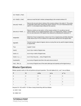 TUTORIALS POINT
Simply Easy Learning
ind = find(X, k, 'first')
ind = find(X, k, 'last') returns at most the last k indices corresponding to the nonzero entries of X.
[row,col] = find(X, ...)
Returns the row and column indices of the nonzero entries in the matrix X. This syntax
is especially useful when working with sparse matrices. If X is an N-dimensional array
with N > 2, col contains linear indices for the columns.
[row,col,v] = find(X, ...)
Returns a column or row vector v of the nonzero entries in X, as well as row and
column indices. If X is a logical expression, then v is a logical array. Output v contains
the non-zero elements of the logical array obtained by evaluating the expression X.
islogical(A)
Determine if input is logical array; returns true if A is a logical array and false otherwise.
It also returns true if A is an instance of a class that is derived from the logical class.
logical(A)
Convert numeric values to logical; returns an array that can be used for logical indexing
or logical tests.
True Logical 1 (true)
true(n) is an n-by-n matrix of logical ones.
true(m, n) is an m-by-n matrix of logical ones.
true(m, n, p, ...) is an m-by-n-by-p-by-... array of logical ones.
true(size(A)) is an array of logical ones that is the same size as array A.
true(...,'like', p) is an array of logical ones of the same data type and sparsity as the logical array p.
Bitwise Operations
Bitwise operator works on bits and performs bit-by-bit operation. The truth tables for &, |, and ^ are as follows:
P Q p & q p | q p ^ q
0 0 0 0 0
0 1 0 1 1
1 1 1 1 0
1 0 0 1 1
Assume if A = 60; and B = 13; Now in binary format they will be as follows:
A = 0011 1100
B = 0000 1101
 