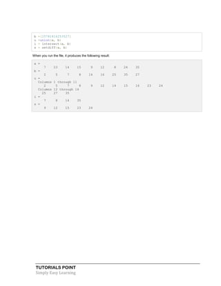 TUTORIALS POINT
Simply Easy Learning
b =[25781416253527]
u =union(a, b)
i = intersect(a, b)
s = setdiff(a, b)
When you run the file, it produces the following result:
a =
7 23 14 15 9 12 8 24 35
b =
2 5 7 8 14 16 25 35 27
u =
Columns 1 through 11
2 5 7 8 9 12 14 15 16 23 24
Columns 12 through 14
25 27 35
i =
7 8 14 35
s =
9 12 15 23 24
 